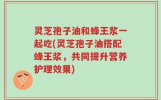 灵芝孢子油和蜂王浆一起吃(灵芝孢子油搭配蜂王浆，共同提升营养护理效果)