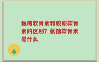 氨糖软骨素和胶原软骨素的区别？氨糖软骨素是什么