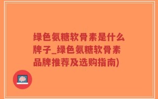 绿色氨糖软骨素是什么牌子_绿色氨糖软骨素品牌推荐及选购指南)