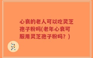 心衰的老人可以吃灵芝孢子粉吗(老年心衰可服用灵芝孢子粉吗？)