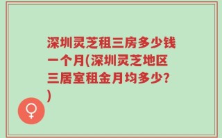 深圳灵芝租三房多少钱一个月(深圳灵芝地区三居室租金月均多少？)