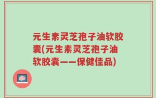 元生素灵芝孢子油软胶囊(元生素灵芝孢子油软胶囊——保健佳品)