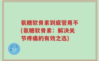 氨糖软骨素到底管用不(氨糖软骨素：解决关节疼痛的有效之选)