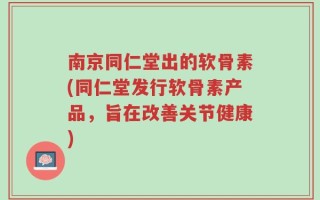 南京同仁堂出的软骨素(同仁堂发行软骨素产品，旨在改善关节健康)