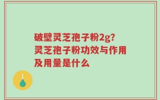 破壁灵芝孢子粉2g？灵芝孢子粉功效与作用及用量是什么