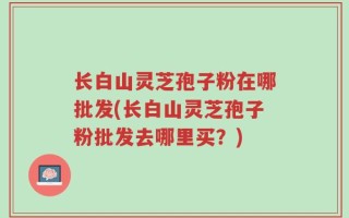 长白山灵芝孢子粉在哪批发(长白山灵芝孢子粉批发去哪里买？)