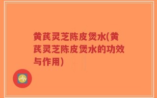 黄芪灵芝陈皮煲水(黄芪灵芝陈皮煲水的功效与作用)