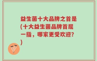 益生菌十大品牌之首是(十大益生菌品牌首屈一指，哪家更受欢迎？)