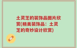 土灵芝的装饰品图片欣赏(精美装饰品：土灵芝的奇妙设计欣赏)