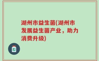 湖州市益生菌(湖州市发展益生菌产业，助力消费升级)