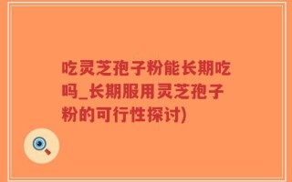 吃灵芝孢子粉能长期吃吗_长期服用灵芝孢子粉的可行性探讨)