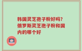 韩国灵芝孢子粉好吗？俄罗斯灵芝孢子粉和国内的哪个好