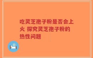 吃灵芝孢子粉是否会上火 探究灵芝孢子粉的热性问题