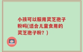 小孩可以服用灵芝孢子粉吗(适合儿童食用的灵芝孢子粉？)
