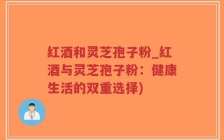 红酒和灵芝孢子粉_红酒与灵芝孢子粉：健康生活的双重选择)