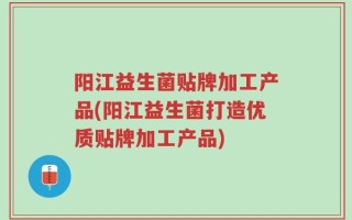 阳江益生菌贴牌加工产品(阳江益生菌打造优质贴牌加工产品)
