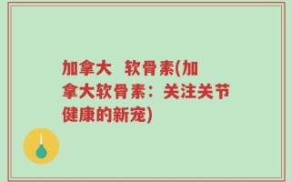 加拿大  软骨素(加拿大软骨素：关注关节健康的新宠)