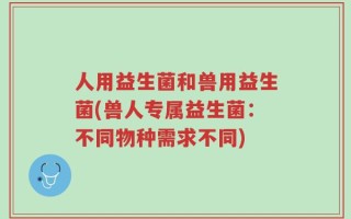 人用益生菌和兽用益生菌(兽人专属益生菌：不同物种需求不同)