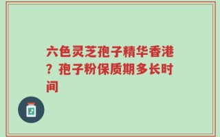 六色灵芝孢子精华香港？孢子粉保质期多长时间