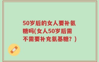 50岁后的女人要补氨糖吗(女人50岁后需不需要补充氨基糖？)
