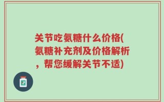 关节吃氨糖什么价格(氨糖补充剂及价格解析，帮您缓解关节不适)