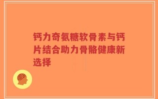 钙力奇氨糖软骨素与钙片结合助力骨骼健康新选择