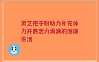 灵芝孢子粉助力补充体力开启活力满满的健康生活