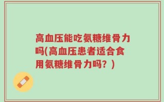 高血压能吃氨糖维骨力吗(高血压患者适合食用氨糖维骨力吗？)