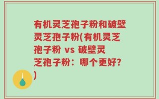 有机灵芝孢子粉和破壁灵芝孢子粉(有机灵芝孢子粉 vs 破壁灵芝孢子粉：哪个更好？)