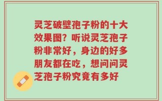 灵芝破壁孢子粉的十大效果图？听说灵芝孢子粉非常好，身边的好多朋友都在吃，想问问灵芝孢子粉究竟有多好