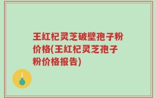 王红杞灵芝破壁孢子粉价格(王红杞灵芝孢子粉价格报告)