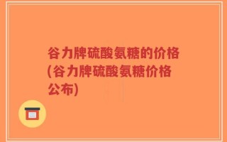 谷力牌硫酸氨糖的价格(谷力牌硫酸氨糖价格公布)