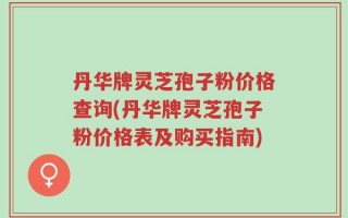 丹华牌灵芝孢子粉价格查询(丹华牌灵芝孢子粉价格表及购买指南)