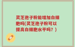 灵芝孢子粉能增加白细胞吗(灵芝孢子粉可以提高白细胞水平吗？)