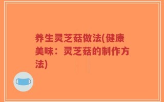 养生灵芝菇做法(健康美味：灵芝菇的制作方法)