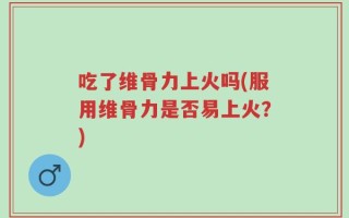 吃了维骨力上火吗(服用维骨力是否易上火？)