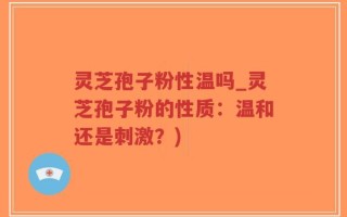 灵芝孢子粉性温吗_灵芝孢子粉的性质：温和还是刺激？)