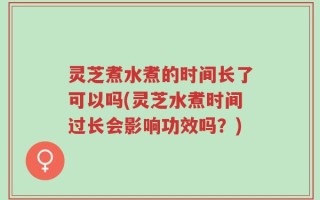 灵芝煮水煮的时间长了可以吗(灵芝水煮时间过长会影响功效吗？)