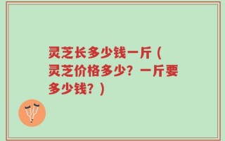 灵芝长多少钱一斤 (灵芝价格多少？一斤要多少钱？)