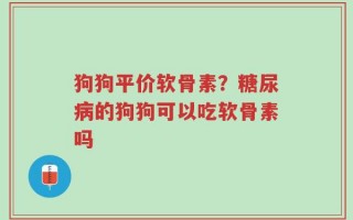 狗狗平价软骨素？糖尿病的狗狗可以吃软骨素吗