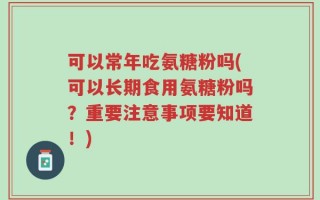 可以常年吃氨糖粉吗(可以长期食用氨糖粉吗？重要注意事项要知道！)