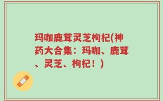 玛咖鹿茸灵芝枸杞(神药大合集：玛咖、鹿茸、灵芝、枸杞！)