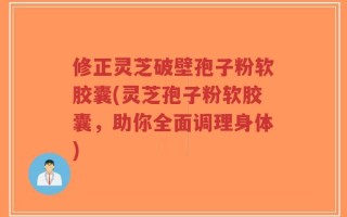 修正灵芝破壁孢子粉软胶囊(灵芝孢子粉软胶囊，助你全面调理身体)