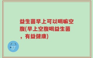 益生菌早上可以喝嘛空腹(早上空腹喝益生菌，有益健康)