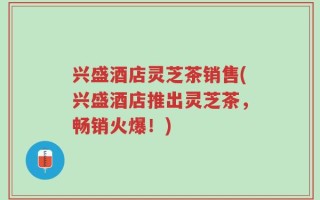 兴盛酒店灵芝茶销售(兴盛酒店推出灵芝茶，畅销火爆！)