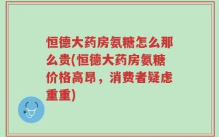 恒德大药房氨糖怎么那么贵(恒德大药房氨糖价格高昂，消费者疑虑重重)