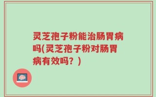 灵芝孢子粉能治肠胃病吗(灵芝孢子粉对肠胃病有效吗？)