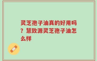 灵芝孢子油真的好用吗？慧致源灵芝孢子油怎么样