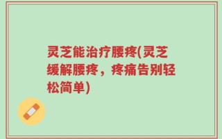 灵芝能治疗腰疼(灵芝缓解腰疼，疼痛告别轻松简单)