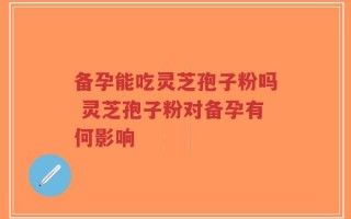 备孕能吃灵芝孢子粉吗 灵芝孢子粉对备孕有何影响